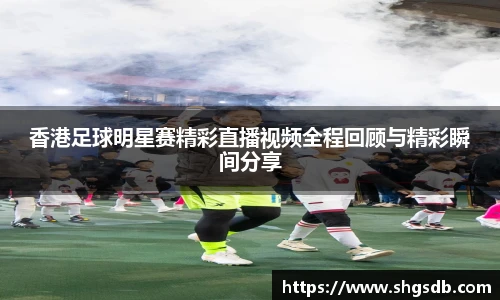 香港足球明星赛精彩直播视频全程回顾与精彩瞬间分享